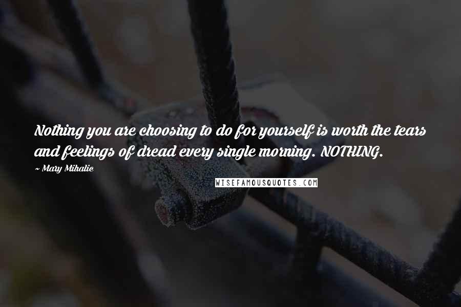 Mary Mihalic quotes: Nothing you are choosing to do for yourself is worth the tears and feelings of dread every single morning. NOTHING.