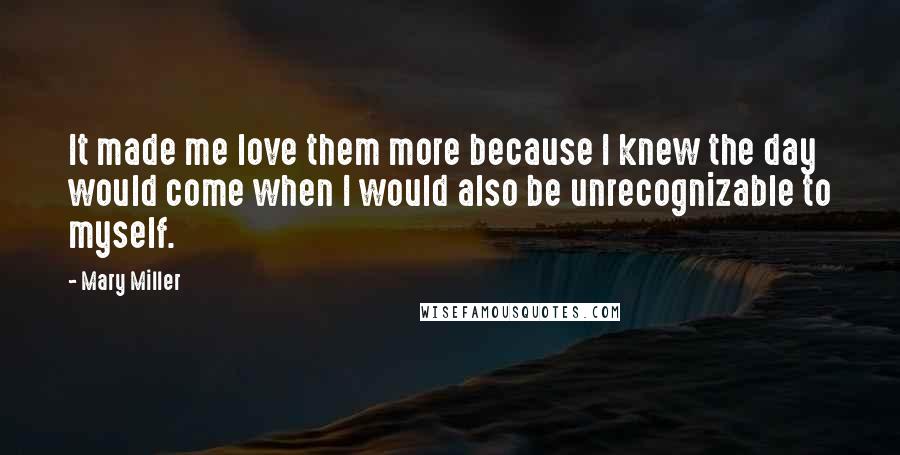 Mary Miller quotes: It made me love them more because I knew the day would come when I would also be unrecognizable to myself. Mary Miller quotes: It made me love them more because I knew the day would come when I would also be unrecognizable to myself.