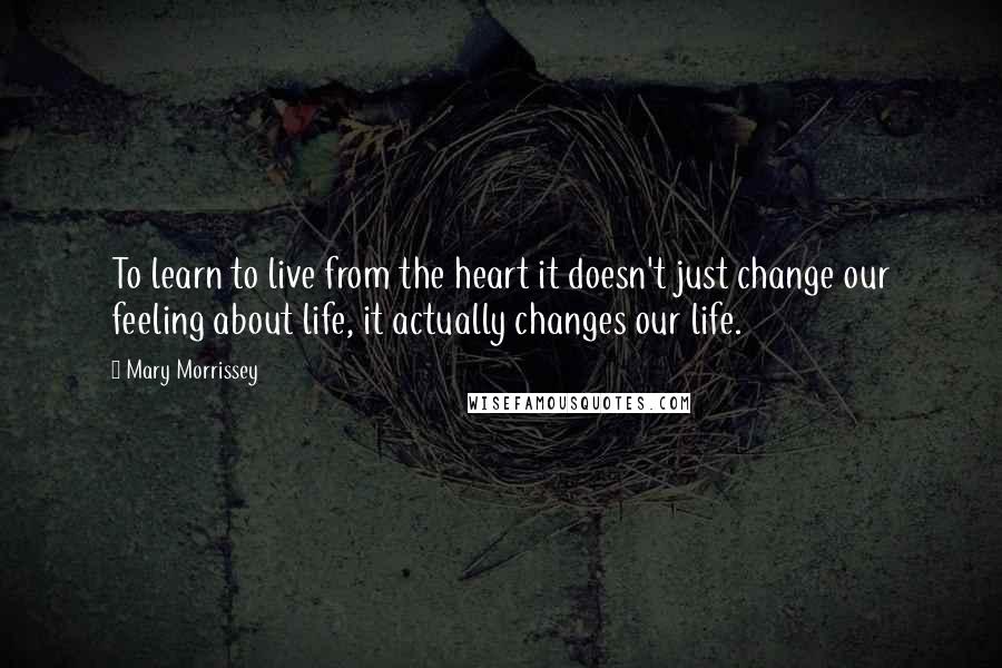 Mary Morrissey quotes: To learn to live from the heart it doesn't just change our feeling about life, it actually changes our life.