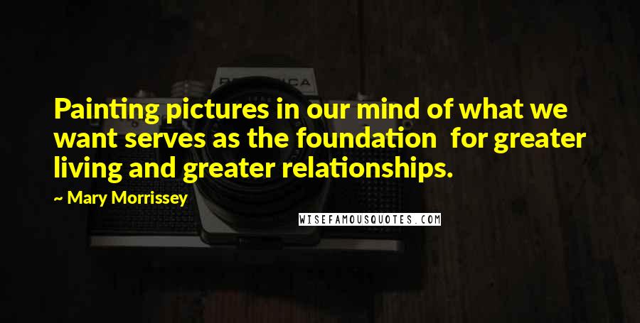 Mary Morrissey quotes: Painting pictures in our mind of what we want serves as the foundation for greater living and greater relationships.
