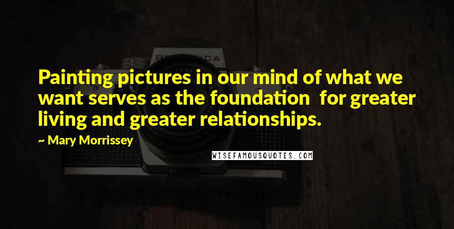 Mary Morrissey quotes: Painting pictures in our mind of what we want serves as the foundation for greater living and greater relationships. Mary Morrissey quotes: Painting pictures in our mind of what we want serves as the foundation for greater living and greater relationships.