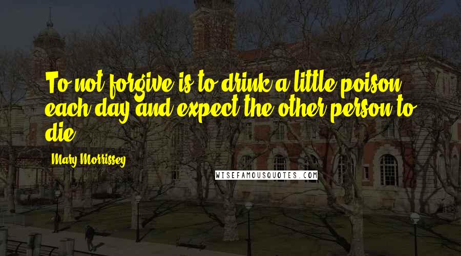 Mary Morrissey quotes: To not forgive is to drink a little poison each day and expect the other person to die.