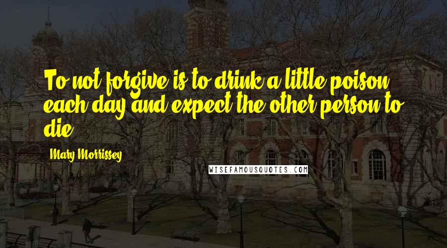Mary Morrissey quotes: To not forgive is to drink a little poison each day and expect the other person to die. Mary Morrissey quotes: To not forgive is to drink a little poison each day and expect the other person to die.