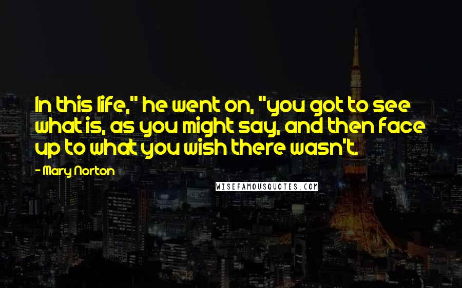 Mary Norton quotes: In this life," he went on, "you got to see what is, as you might say, and then face up to what you wish there wasn't.