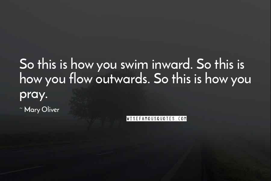 Mary Oliver quotes: So this is how you swim inward. So this is how you flow outwards. So this is how you pray.