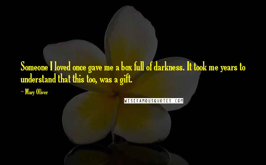 Mary Oliver quotes: Someone I loved once gave me a box full of darkness. It took me years to understand that this too, was a gift.
