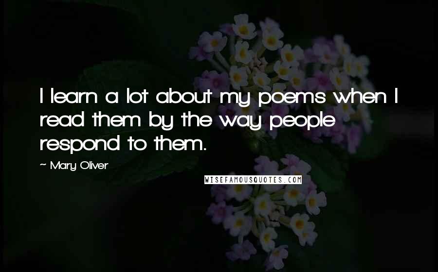 Mary Oliver quotes: I learn a lot about my poems when I read them by the way people respond to them.