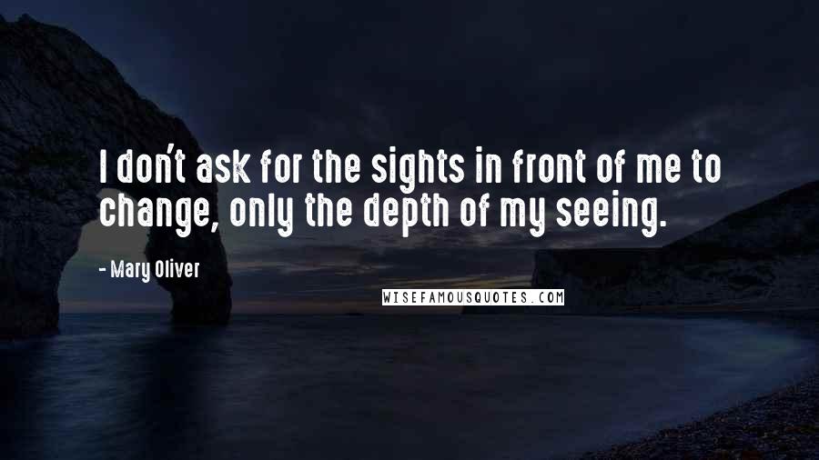 Mary Oliver quotes: I don't ask for the sights in front of me to change, only the depth of my seeing.
