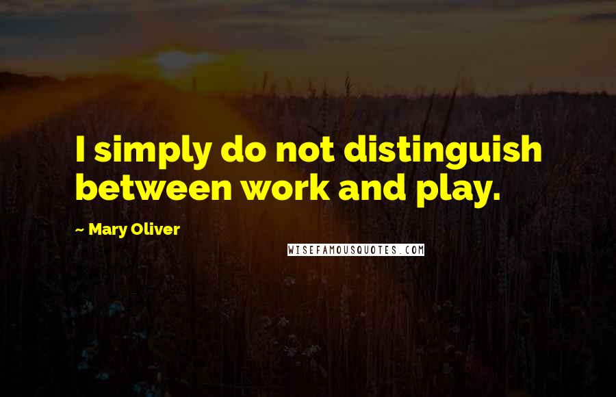 Mary Oliver quotes: I simply do not distinguish between work and play.