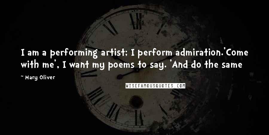Mary Oliver quotes: I am a performing artist; I perform admiration.'Come with me', I want my poems to say. 'And do the same