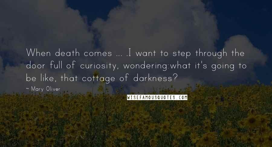 Mary Oliver quotes: When death comes ... .I want to step through the door full of curiosity, wondering:what it's going to be like, that cottage of darkness?