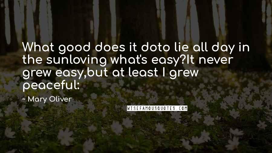 Mary Oliver quotes: What good does it doto lie all day in the sunloving what's easy?It never grew easy,but at least I grew peaceful: