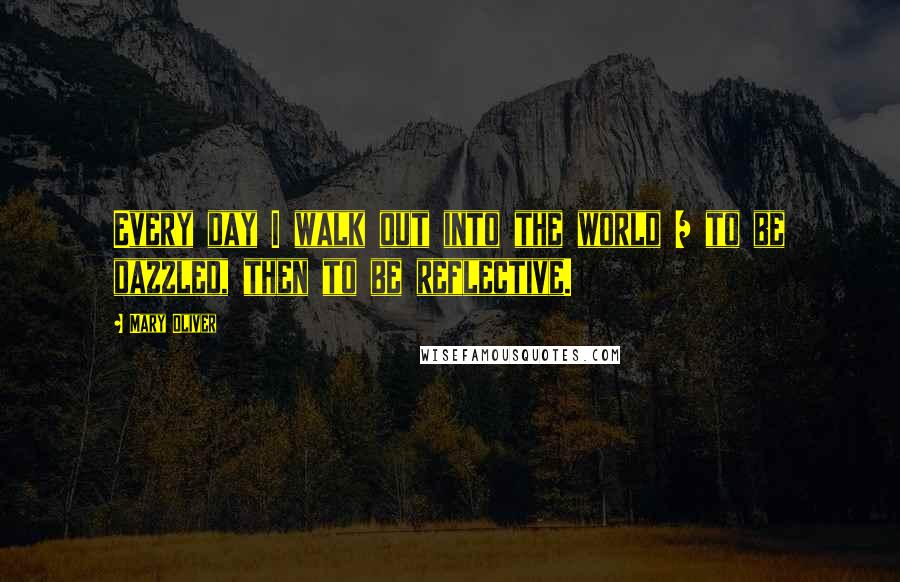 Mary Oliver quotes: Every day I walk out into the world / to be dazzled, then to be reflective.