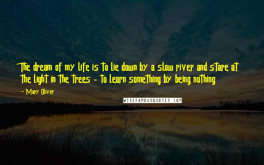 Mary Oliver quotes: The dream of my life is to lie down by a slow river and stare at the light in the trees - to learn something by being nothing