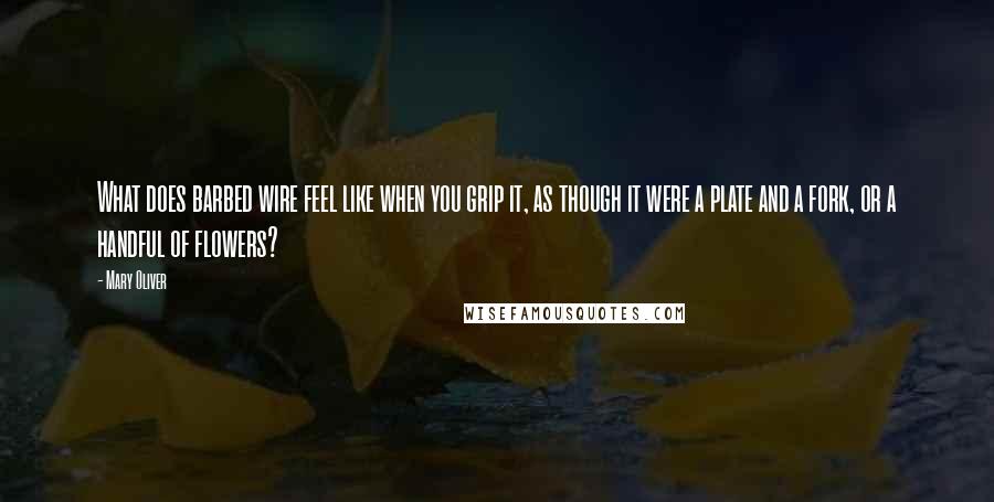 Mary Oliver quotes: What does barbed wire feel like when you grip it, as though it were a plate and a fork, or a handful of flowers?