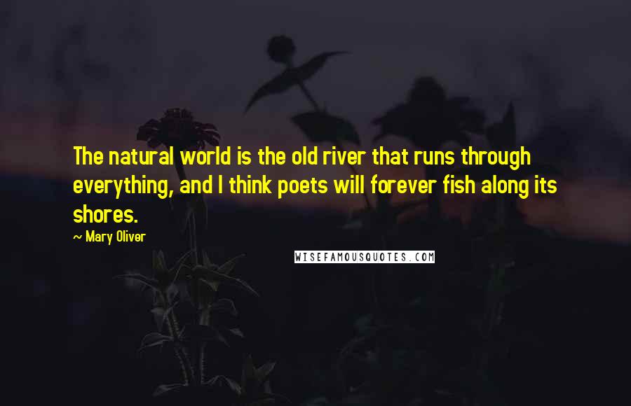 Mary Oliver quotes: The natural world is the old river that runs through everything, and I think poets will forever fish along its shores.