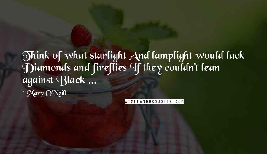 Mary O'Neill quotes: Think of what starlight And lamplight would lack Diamonds and fireflies If they couldn't lean against Black ...