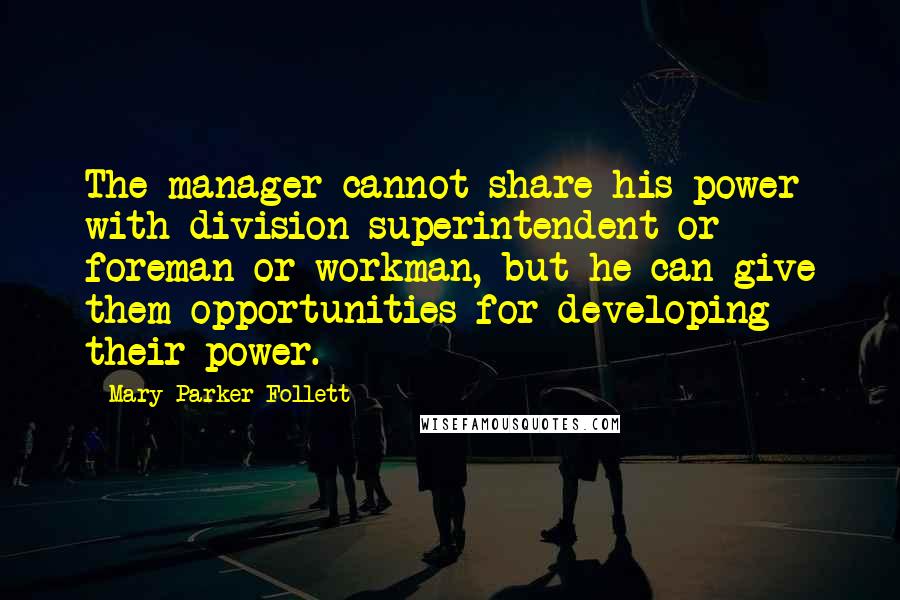Mary Parker Follett quotes: The manager cannot share his power with division superintendent or foreman or workman, but he can give them opportunities for developing their power. Mary Parker Follett quotes: The manager cannot share his power with division superintendent or foreman or workman, but he can give them opportunities for developing their power.