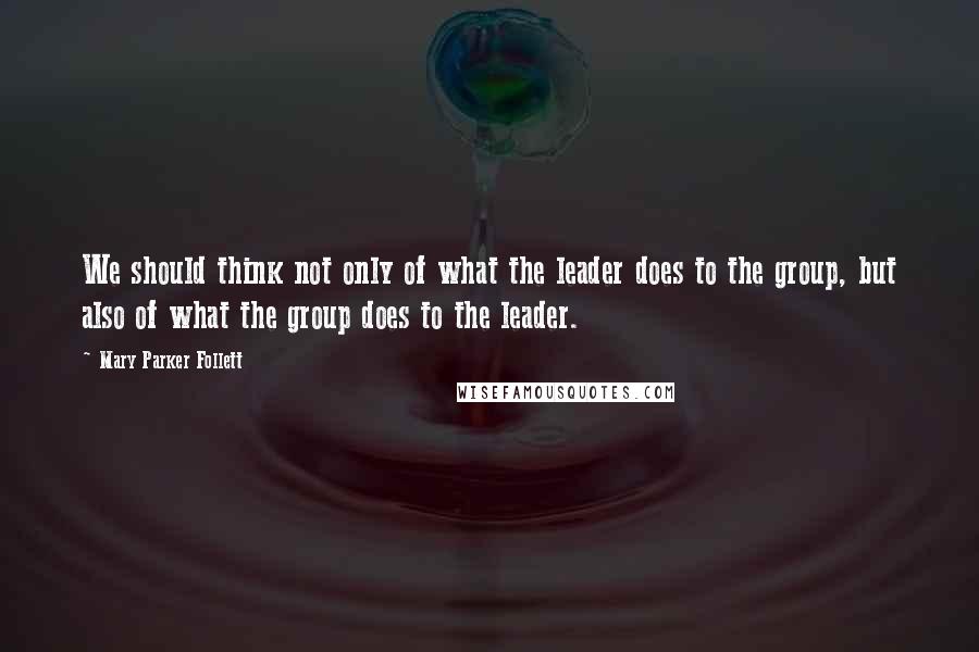 Mary Parker Follett quotes: We should think not only of what the leader does to the group, but also of what the group does to the leader.