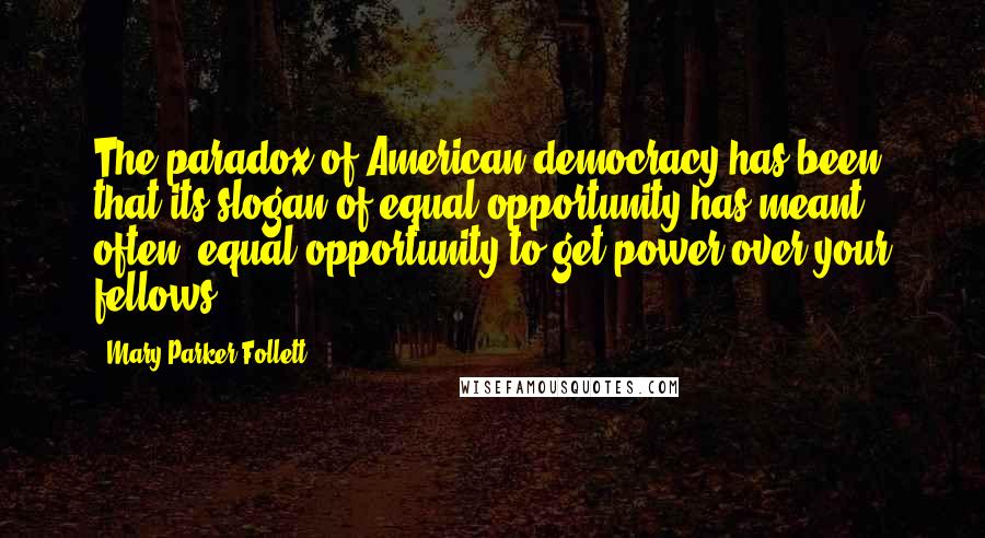 Mary Parker Follett quotes: The paradox of American democracy has been that its slogan of equal opportunity has meant, often, equal opportunity to get power over your fellows. Mary Parker Follett quotes: The paradox of American democracy has been that its slogan of equal opportunity has meant, often, equal opportunity to get power over your fellows.