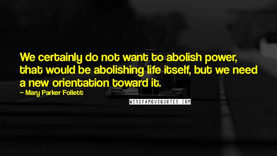 Mary Parker Follett quotes: We certainly do not want to abolish power, that would be abolishing life itself, but we need a new orientation toward it. Mary Parker Follett quotes: We certainly do not want to abolish power, that would be abolishing life itself, but we need a new orientation toward it.