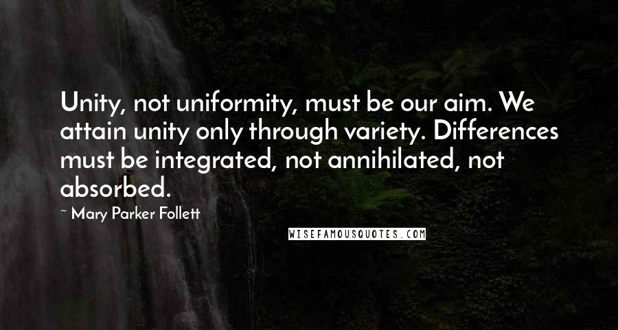 Mary Parker Follett quotes: Unity, not uniformity, must be our aim. We attain unity only through variety. Differences must be integrated, not annihilated, not absorbed.