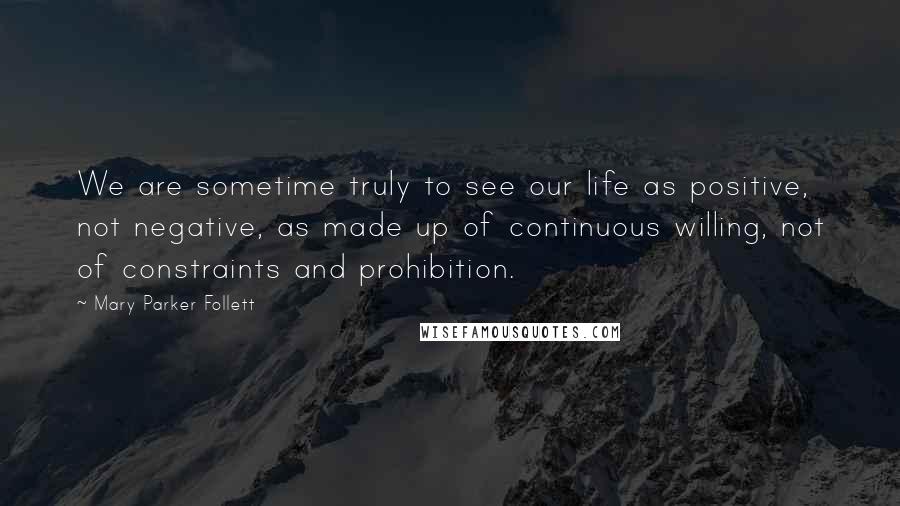 Mary Parker Follett quotes: We are sometime truly to see our life as positive, not negative, as made up of continuous willing, not of constraints and prohibition.