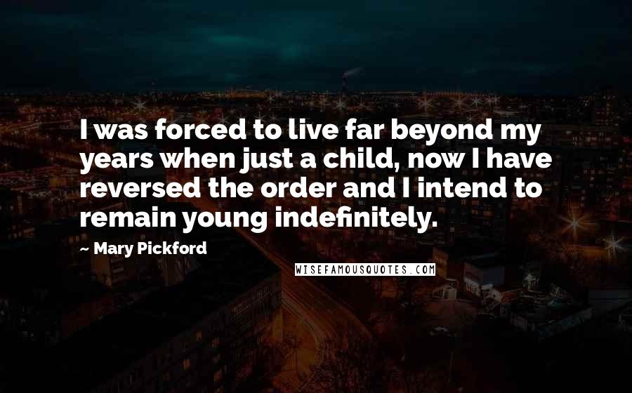 Mary Pickford quotes: I was forced to live far beyond my years when just a child, now I have reversed the order and I intend to remain young indefinitely. Mary Pickford quotes: I was forced to live far beyond my years when just a child, now I have reversed the order and I intend to remain young indefinitely.