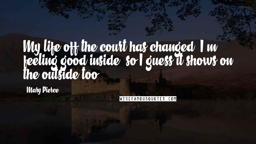 Mary Pierce quotes: My life off the court has changed. I'm feeling good inside, so I guess it shows on the outside too.