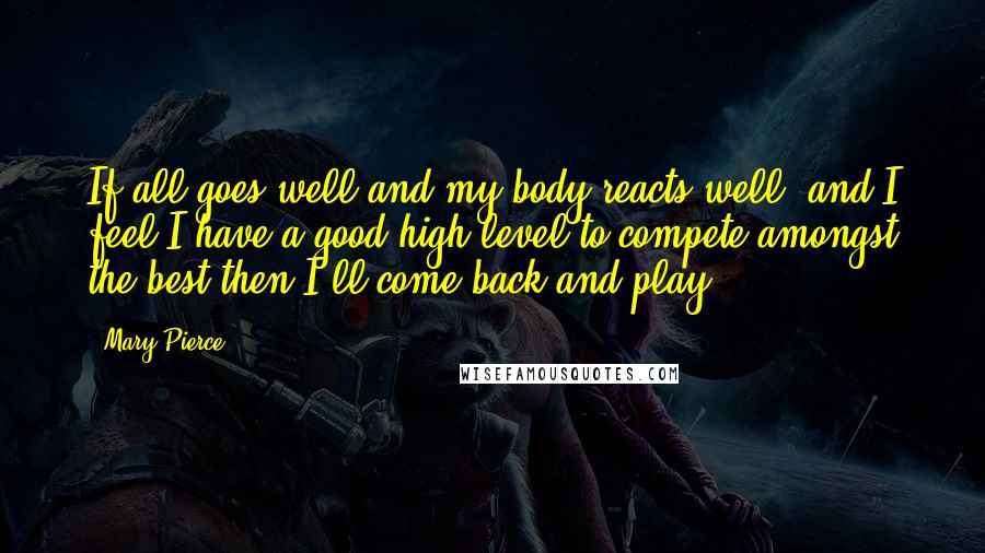 Mary Pierce quotes: If all goes well and my body reacts well, and I feel I have a good high level to compete amongst the best then I'll come back and play.