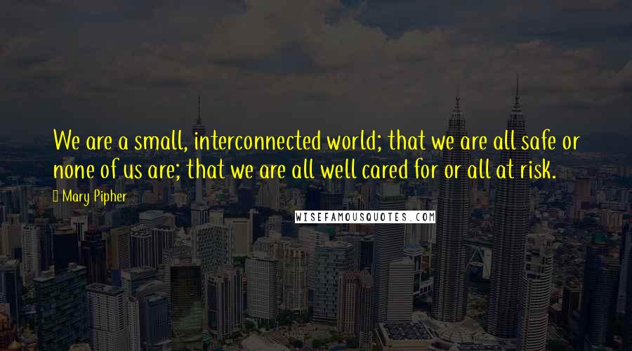 Mary Pipher quotes: We are a small, interconnected world; that we are all safe or none of us are; that we are all well cared for or all at risk.