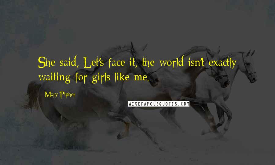 Mary Pipher quotes: She said, Let's face it, the world isn't exactly waiting for girls like me.