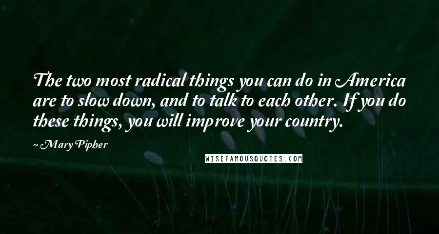 Mary Pipher quotes: The two most radical things you can do in America are to slow down, and to talk to each other. If you do these things, you will improve your country.