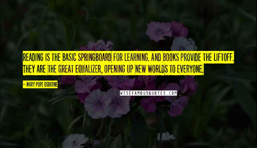 Mary Pope Osborne quotes: Reading is the basic springboard for learning. And books provide the liftoff. They are the great equalizer, opening up new worlds to everyone. Mary Pope Osborne quotes: Reading is the basic springboard for learning. And books provide the liftoff. They are the great equalizer, opening up new worlds to everyone.