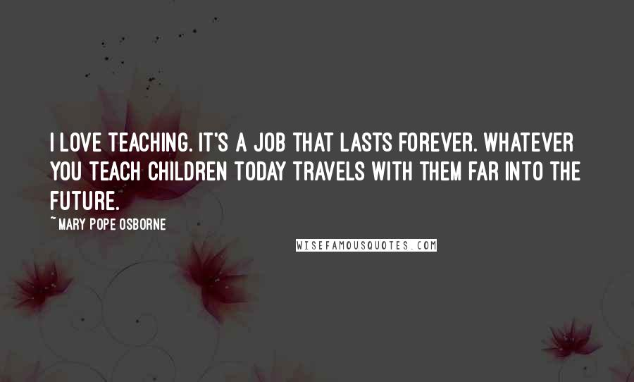 Mary Pope Osborne quotes: I love teaching. It's a job that lasts forever. Whatever you teach children today travels with them far into the future.