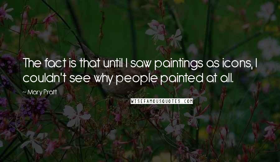 Mary Pratt quotes: The fact is that until I saw paintings as icons, I couldn't see why people painted at all.