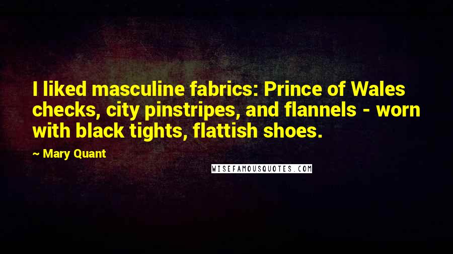 Mary Quant quotes: I liked masculine fabrics: Prince of Wales checks, city pinstripes, and flannels - worn with black tights, flattish shoes. Mary Quant quotes: I liked masculine fabrics: Prince of Wales checks, city pinstripes, and flannels - worn with black tights, flattish shoes.