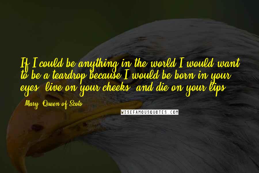 Mary, Queen Of Scots quotes: If I could be anything in the world I would want to be a teardrop because I would be born in your eyes, live on your cheeks, and die on