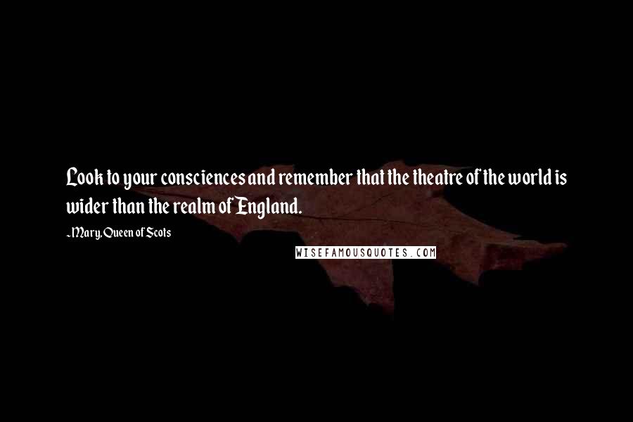 Mary, Queen Of Scots quotes: Look to your consciences and remember that the theatre of the world is wider than the realm of England.