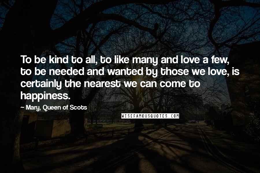 Mary, Queen Of Scots quotes: To be kind to all, to like many and love a few, to be needed and wanted by those we love, is certainly the nearest we can come to happiness.