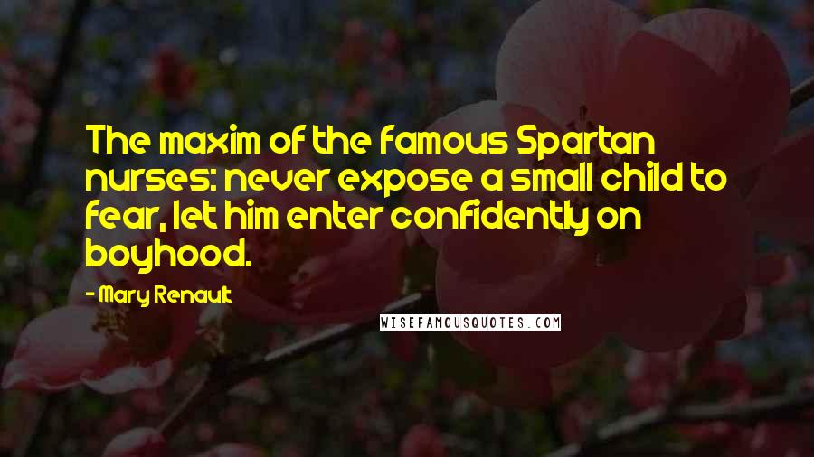Mary Renault quotes: The maxim of the famous Spartan nurses: never expose a small child to fear, let him enter confidently on boyhood. Mary Renault quotes: The maxim of the famous Spartan nurses: never expose a small child to fear, let him enter confidently on boyhood.