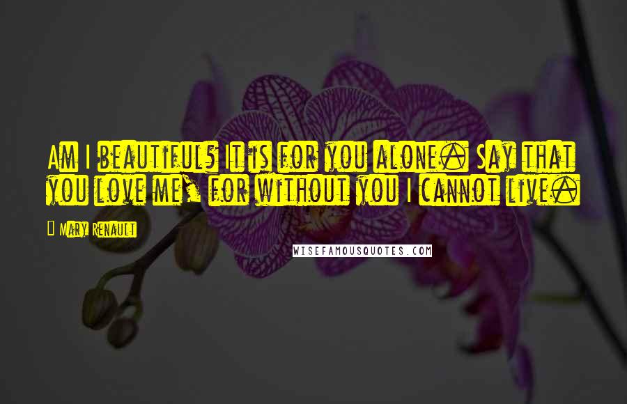 Mary Renault quotes: Am I beautiful? It is for you alone. Say that you love me, for without you I cannot live.