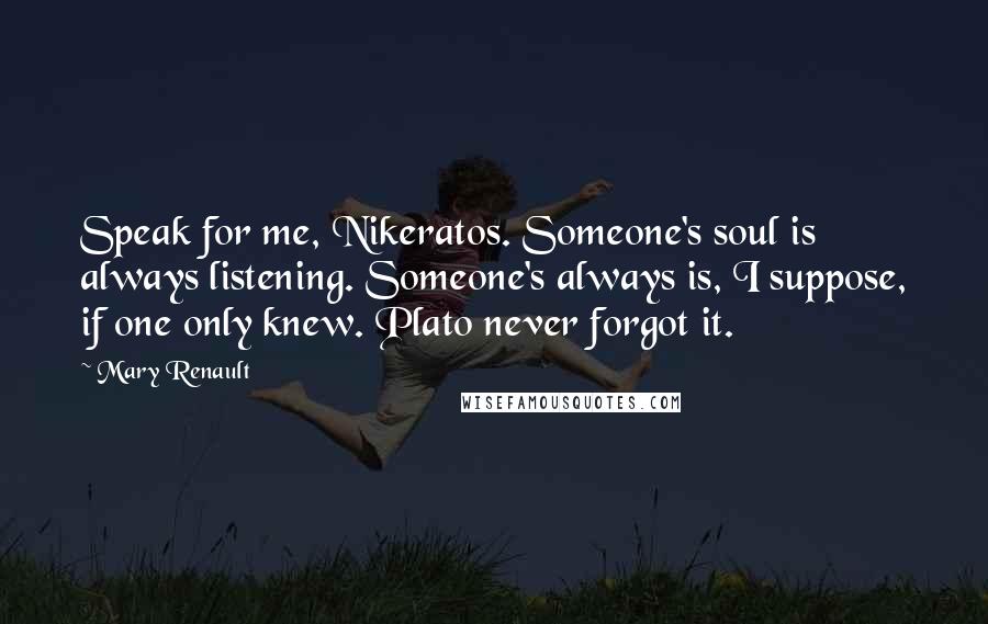 Mary Renault quotes: Speak for me, Nikeratos. Someone's soul is always listening. Someone's always is, I suppose, if one only knew. Plato never forgot it. Mary Renault quotes: Speak for me, Nikeratos. Someone's soul is always listening. Someone's always is, I suppose, if one only knew. Plato never forgot it.