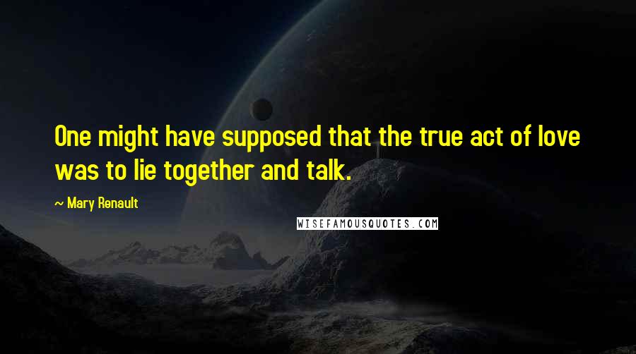 Mary Renault quotes: One might have supposed that the true act of love was to lie together and talk.