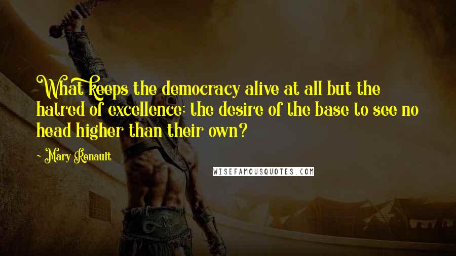 Mary Renault quotes: What keeps the democracy alive at all but the hatred of excellence; the desire of the base to see no head higher than their own?