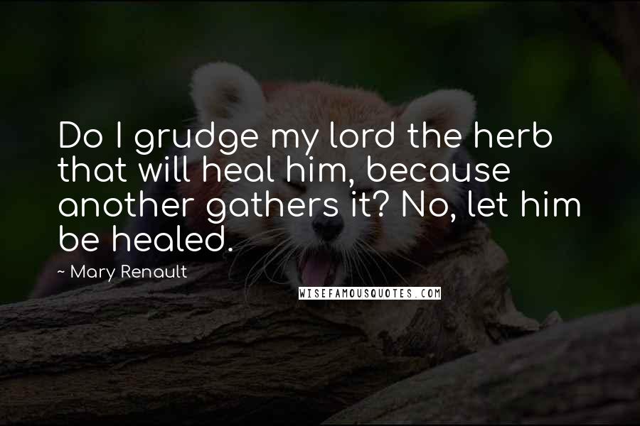 Mary Renault quotes: Do I grudge my lord the herb that will heal him, because another gathers it? No, let him be healed.