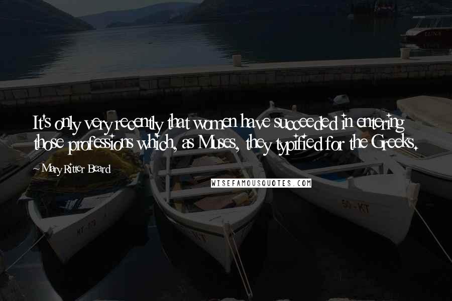 Mary Ritter Beard quotes: It's only very recently that women have succeeded in entering those professions which, as Muses, they typified for the Greeks.