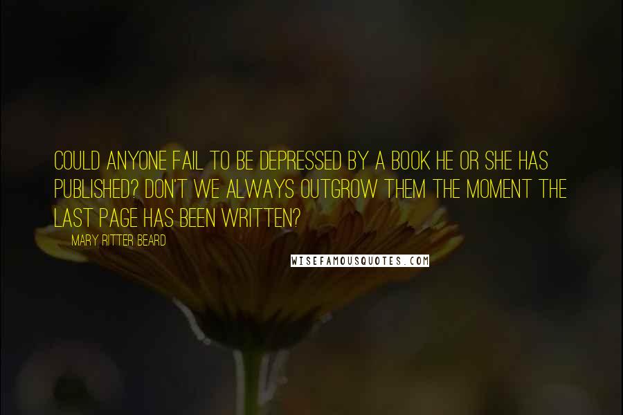 Mary Ritter Beard quotes: Could anyone fail to be depressed by a book he or she has published? Don't we always outgrow them the moment the last page has been written?