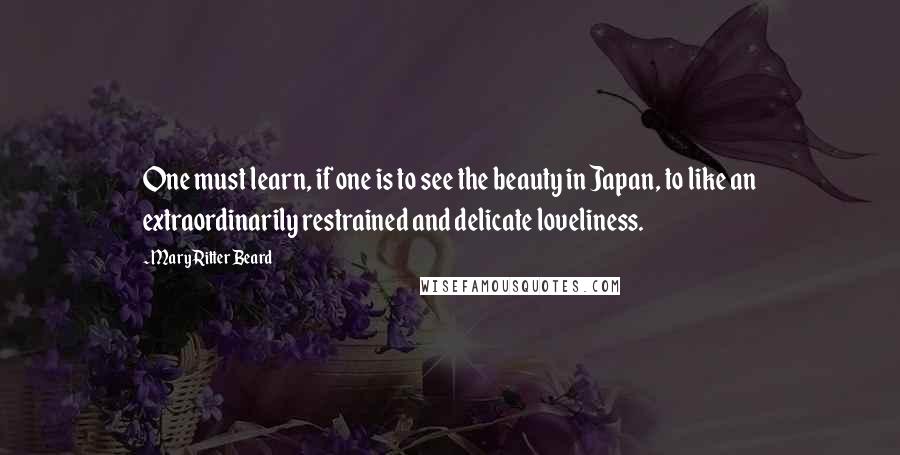 Mary Ritter Beard quotes: One must learn, if one is to see the beauty in Japan, to like an extraordinarily restrained and delicate loveliness.