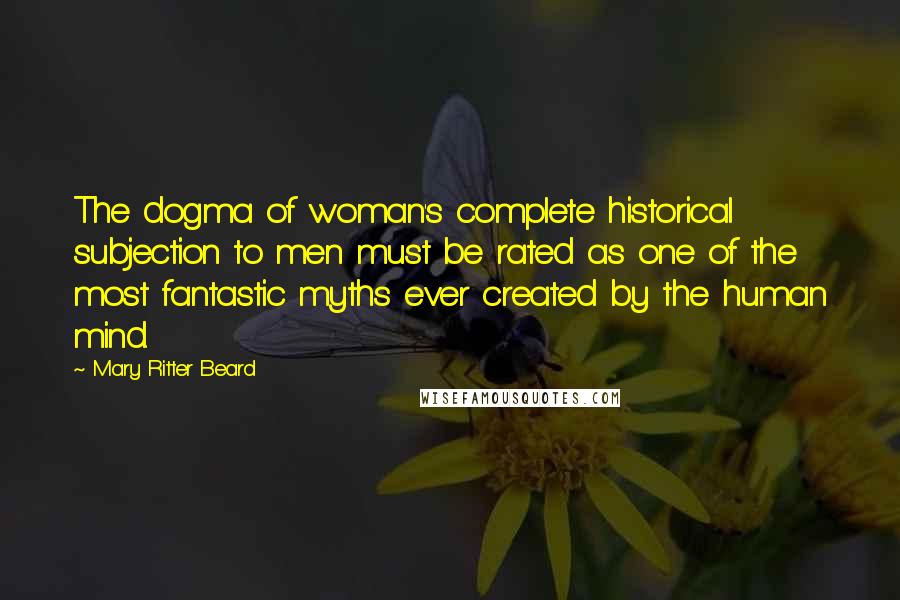 Mary Ritter Beard quotes: The dogma of woman's complete historical subjection to men must be rated as one of the most fantastic myths ever created by the human mind.